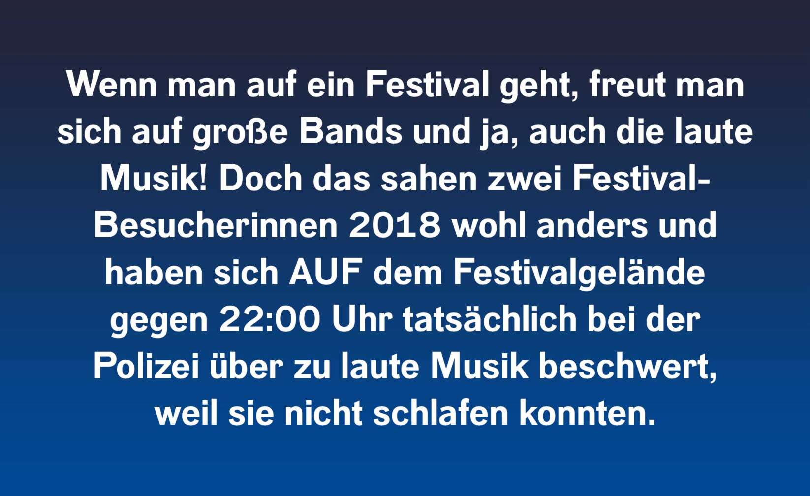 Wenn man auf ein Festival geht, freut man sich auf große Bands und ja, auch die laute Musik! Doch das sahen zwei Festival-Besucherinnen 2018 wohl anders und haben sich AUF dem Festivalgelände gegen 22:00 Uhr tatsächlich bei der Polizei über zu laute Musik beschwert, weil sie nicht schlafen konnten.