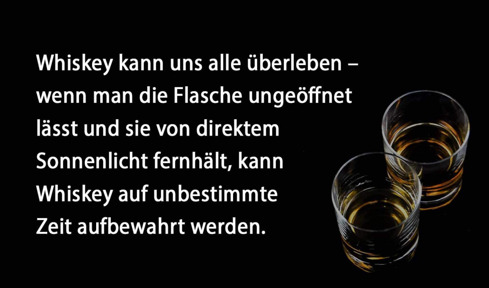 Whiskey kann uns alle überleben – wenn man die Flasche ungeöffnet lässt und sie von direktem Sonnenlicht fernhält, kann Whiskey auf unbestimmte Zeit aufbewahrt werden.