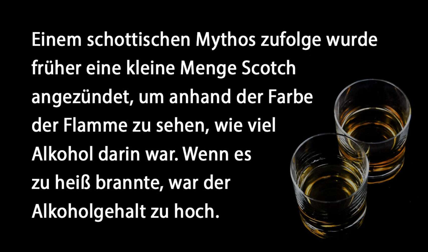 Einem schottischen Mythos zufolge wurde früher eine kleine Menge Scotch angezündet, um anhand der Farbe der Flamme zu sehen, wie viel Alkohol darin war. Wenn es zu heiß brannte, war der Alkoholgehalt zu hoch.