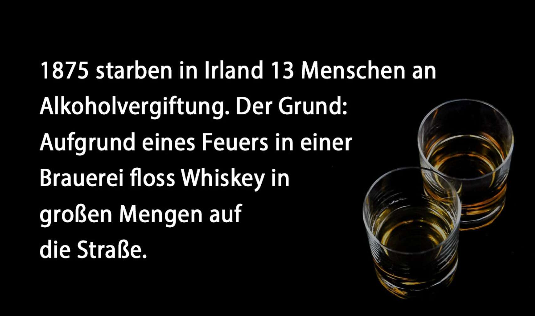 1875 starben in Irland 13 Menschen an Alkoholvergiftung. Der Grund: Aufgrund eines Feuers in einer Brauerei floss Whiskey in großen Mengen auf die Straße.