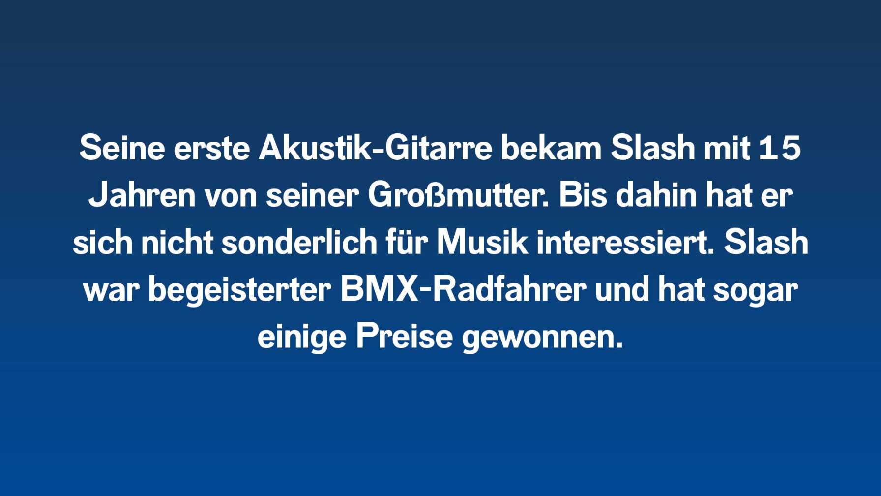 Seine erste Akustik-Gitarre bekam Slash mit 15 Jahren von seiner Großmutter. Bis dahin hat er sich nicht sonderlich für Musik interessiert. Slash war begeisterter BMX-Radfahrer und hat sogar einige Preise gewonnen.