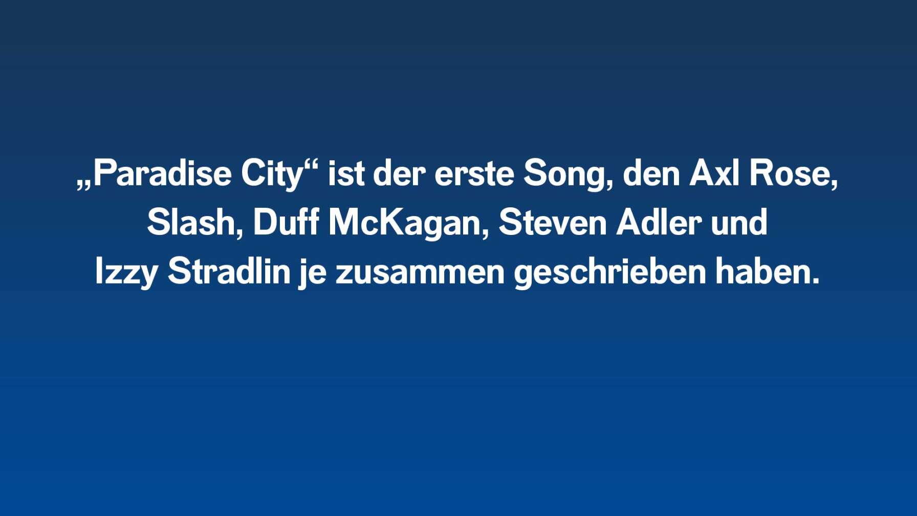 „Paradise City“ ist der erste Song, den Axl Rose, Slash, Duff McKagan, Steven Adler und Izzy Stradlin je zusammen geschrieben haben.