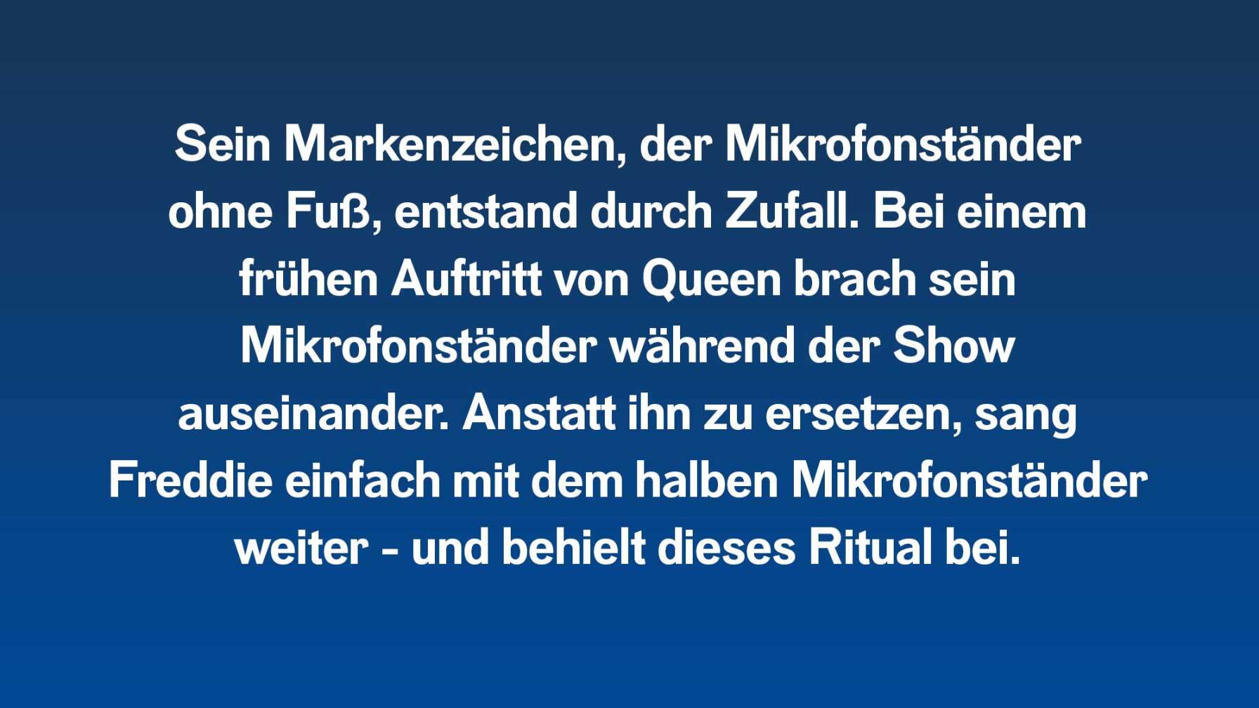 Sein Markenzeichen, der Mikrofonständer ohne Fuß, entstand durch Zufall. Bei einem frühen Auftritt von Queen brach sein Mikrofonständer während der Show auseinander. Anstatt ihn zu ersetzen, sang Freddie einfach mit dem halben Mikrofonständer weiter - und behielt dieses Ritual bei.