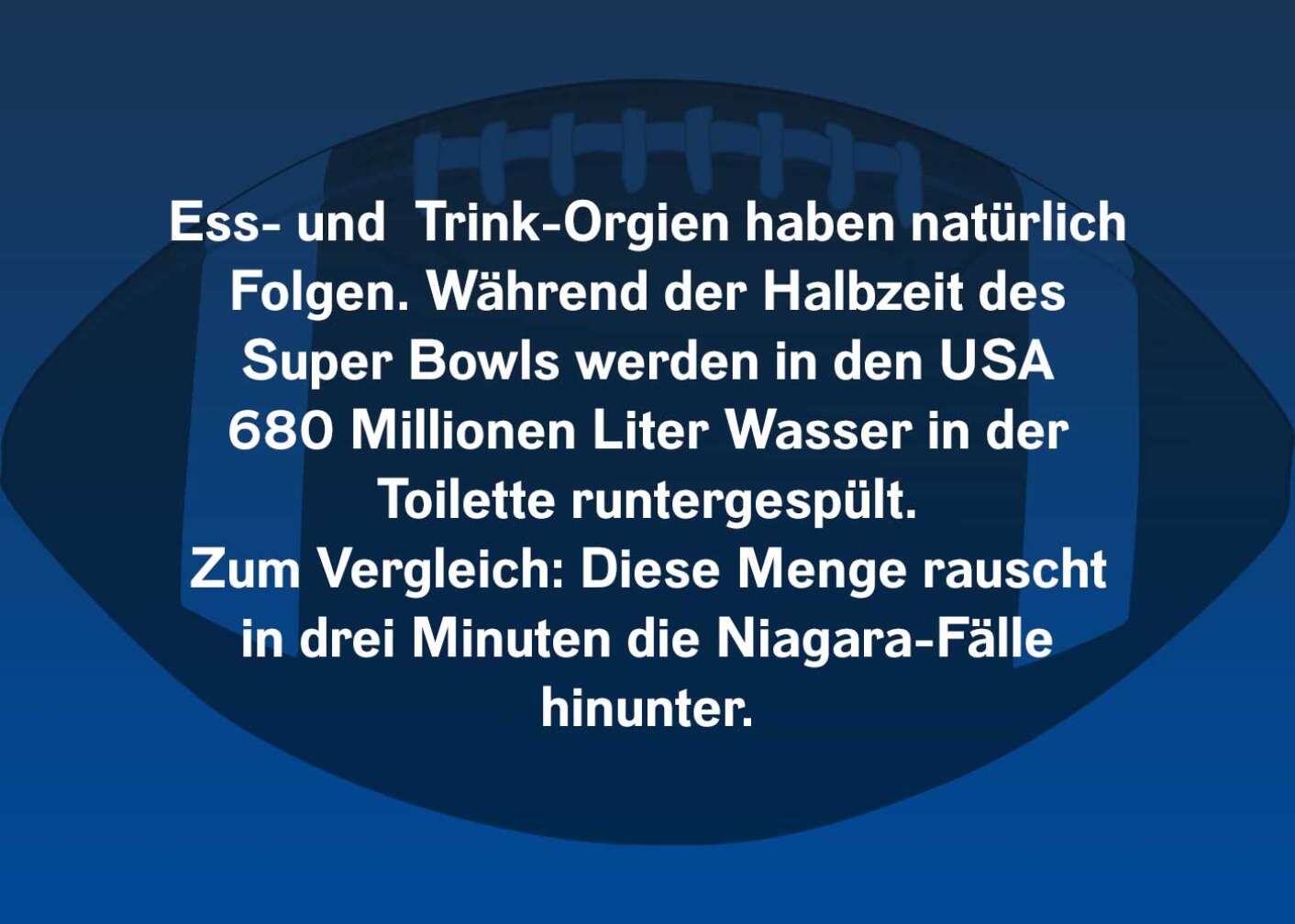 Ess- und Trink-Orgien haben natürlich Folgen. Während der Halbzeit des Super Bowls werden in den USA 680 Millionen Liter Wasser in der Toilette runtergespült. Zum Vergleich: Diese Menge rauscht in drei Minuten die Niagara-Fälle hinunter.