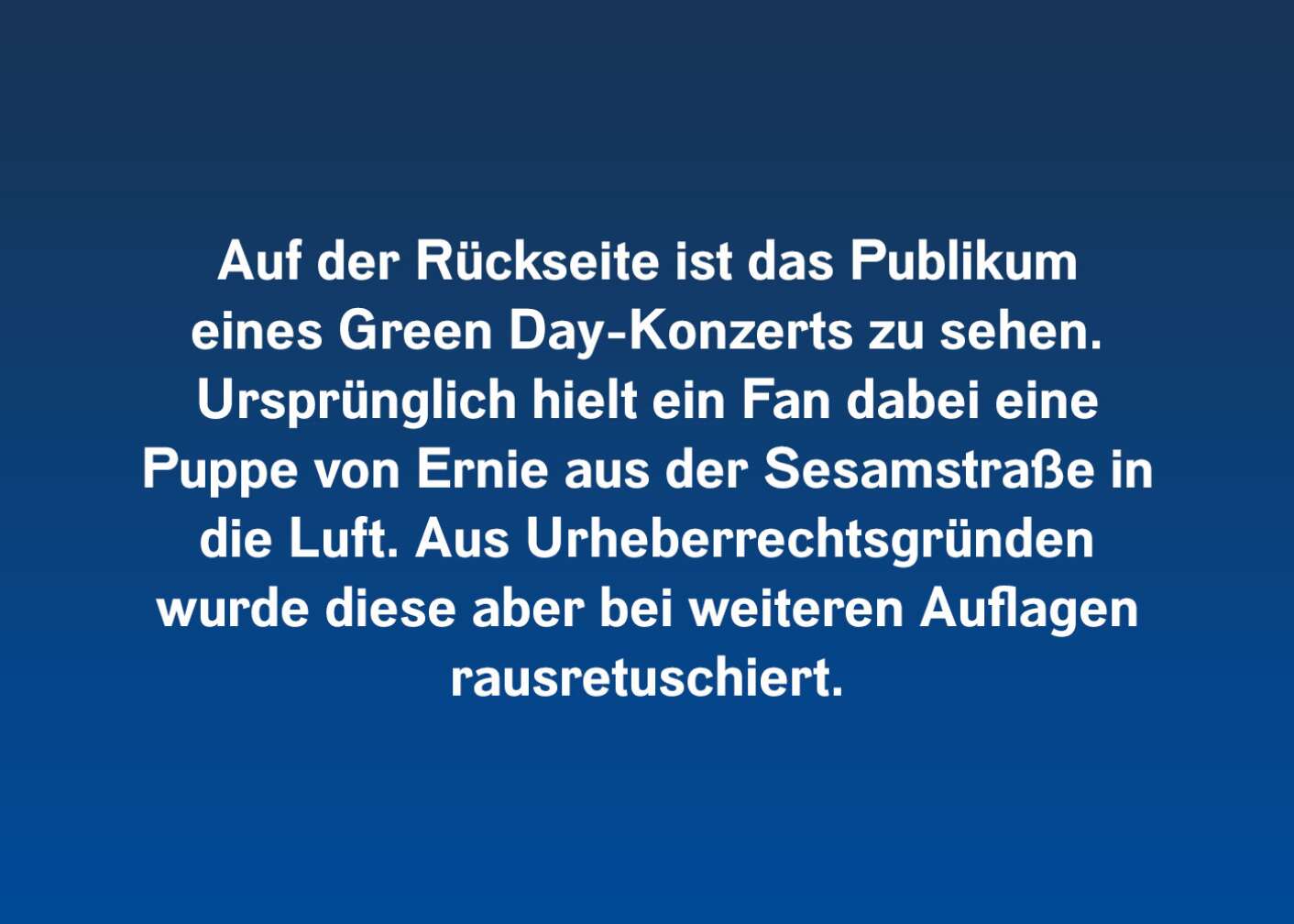 Auf der Rückseite ist das Publikum eines Green Day-Konzerts zu sehen. Ursprünglich hielt ein Fan dabei eine Puppe von Ernie aus der Sesamstraße in die Luft. Aus Urheberrechtsgründen wurde diese aber bei weiteren Auflagen rausretuschiert.