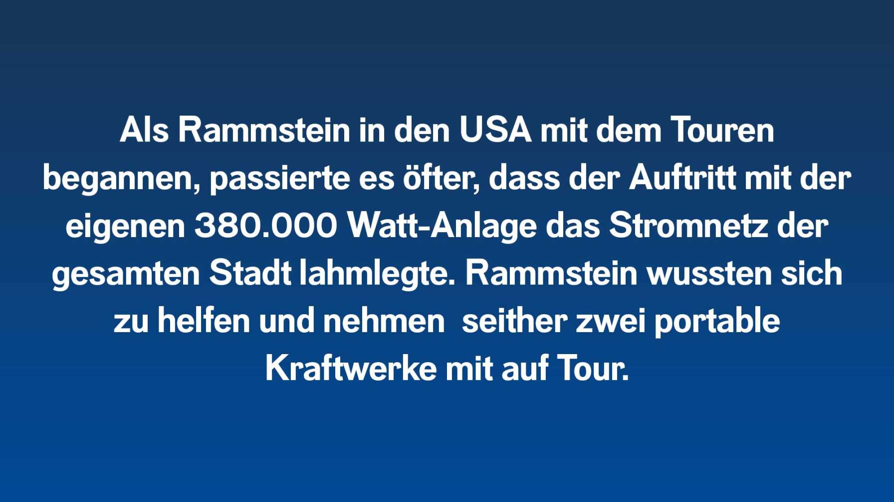 Als Rammstein in den USA mit dem Touren begannen, passierte es öfter, dass der Auftritt mit der eigenen 380.000 Watt-Anlage das Stromnetz der gesamten Stadt lahmlegte. Rammstein wussten sich zu helfen und nehmen  seither zwei portable Kraftwerke mit auf Tour.