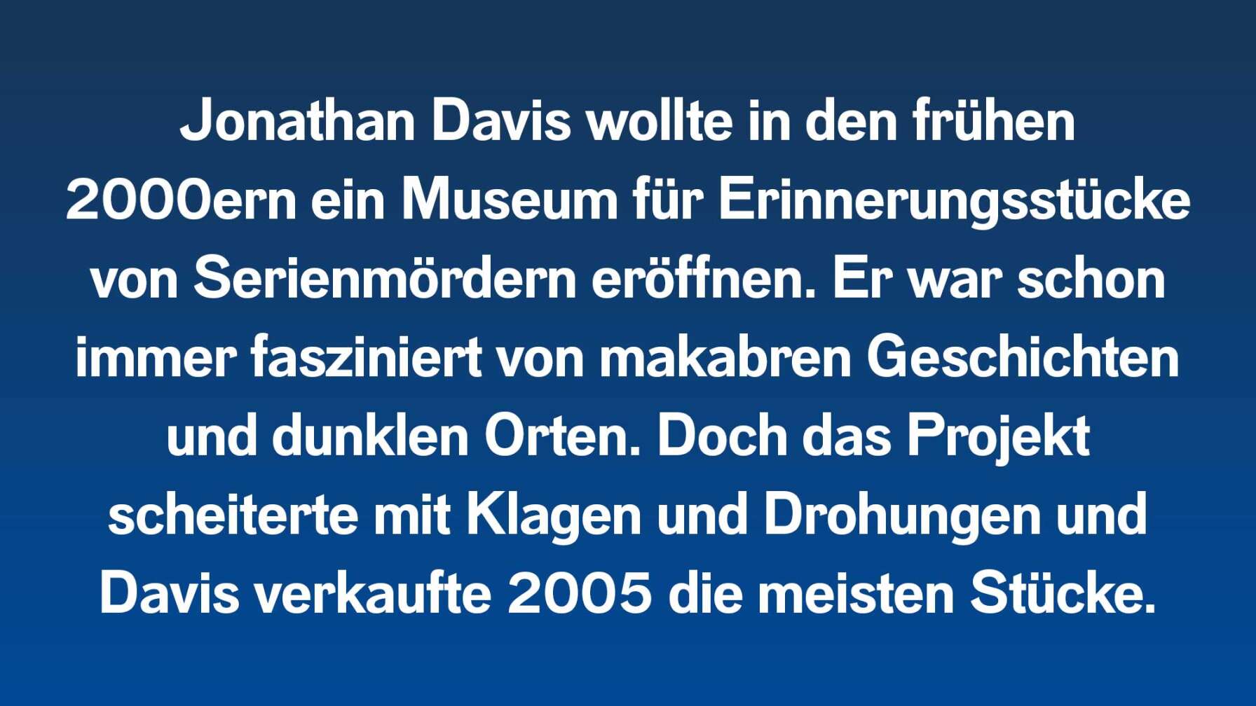 Jonathan Davis wollte in den frühen 2000ern ein Museum für Erinnerungsstücke von Serienmördern eröffnen. Er war schon immer fasziniert von makabren Geschichten und dunklen Orten. Doch das Projekt scheiterte mit Klagen und Drohungen und Davis verkaufte 2005 die meisten Stücke.