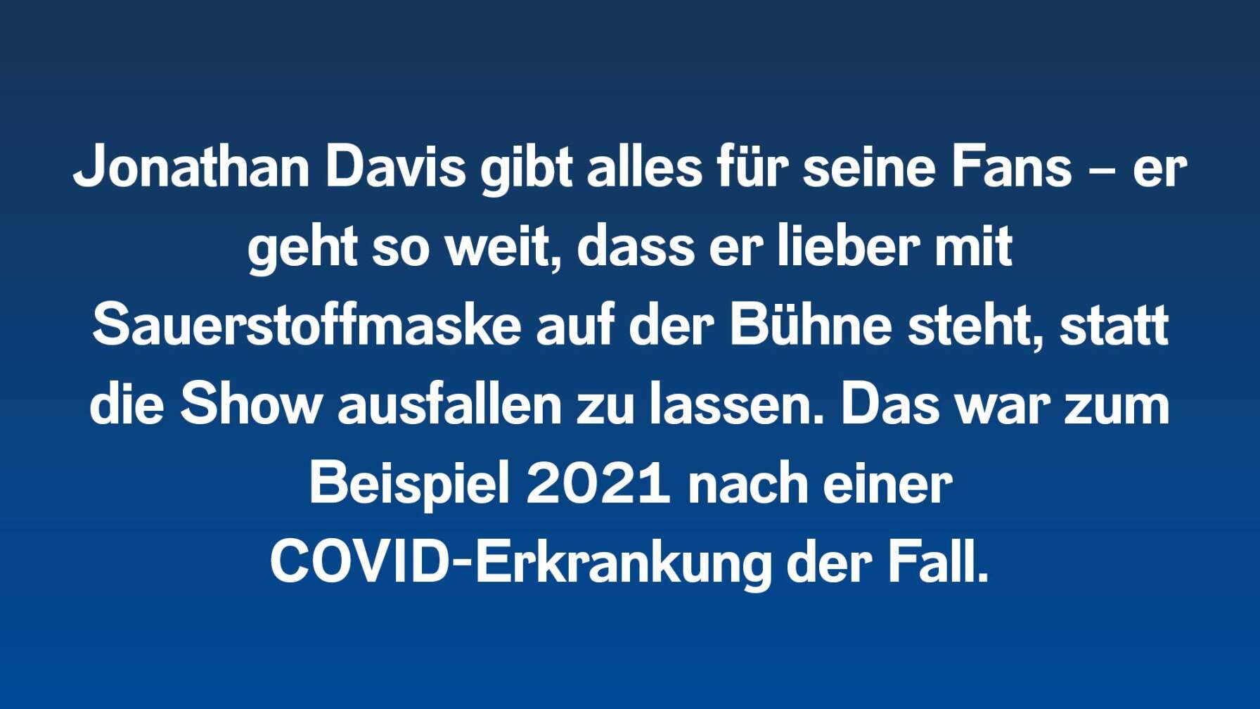 Jonathan Davis gibt alles für seine Fans – er geht so weit, dass er lieber mit Sauerstoffmaske auf der Bühne steht, statt die Show ausfallen zu lassen. Das war zum Beispiel 2021 nach einer COVID-Erkrankung der Fall.