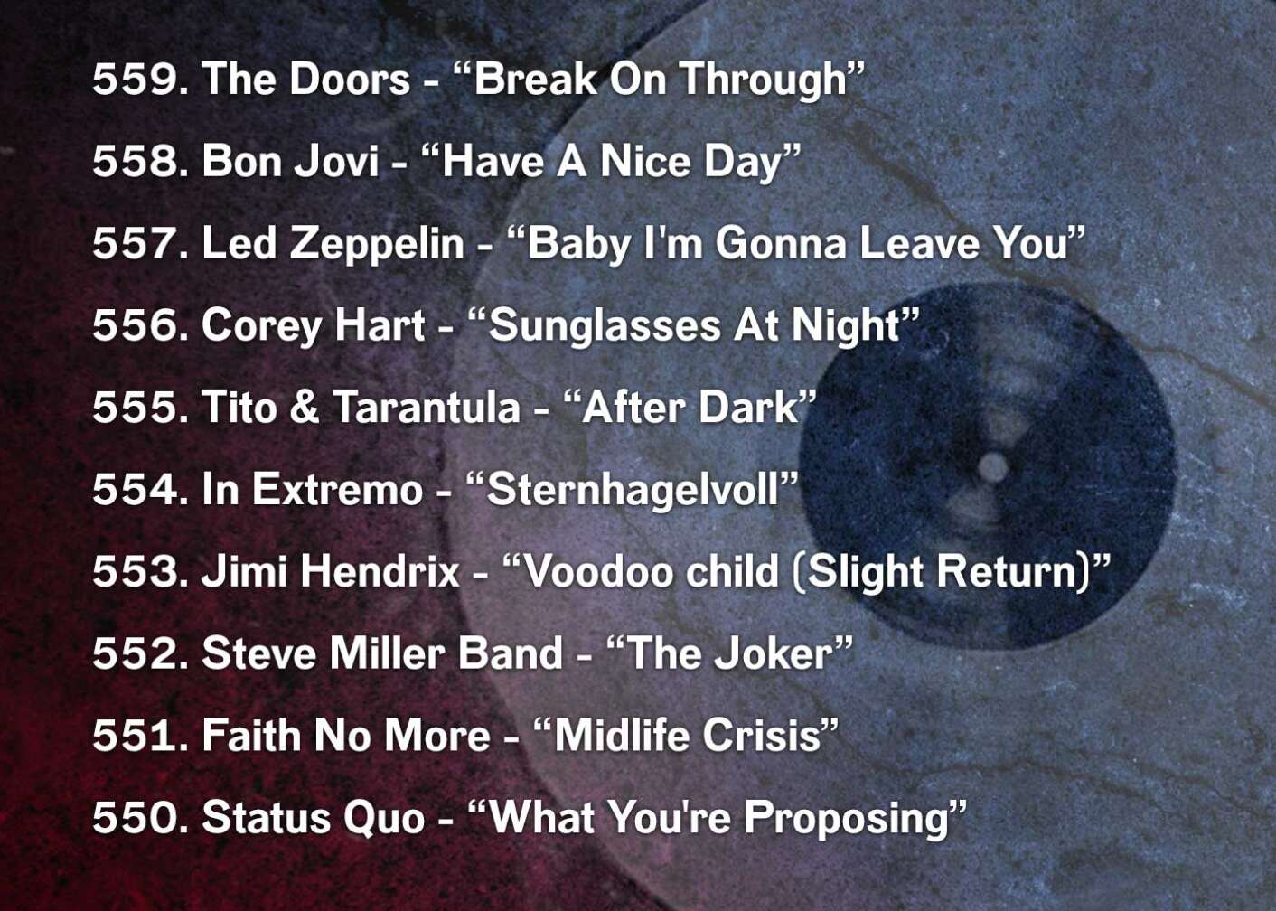 559. The Doors - “Break On Through” 558. Bon Jovi - “Have A Nice Day” 557. Led Zeppelin - “Baby I'm Gonna Leave You” 556. Corey Hart - “Sunglasses At Night” 555. Tito & Tarantula - “After Dark” 554. In Extremo - “Sternhagelvoll” 553. Jimi Hendrix - “Voodoo child (Slight Return)” 552. Steve Miller Band - “The Joker” 551. Faith No More - “Midlife Crisis” 550. Status Quo - “What You're Proposing”