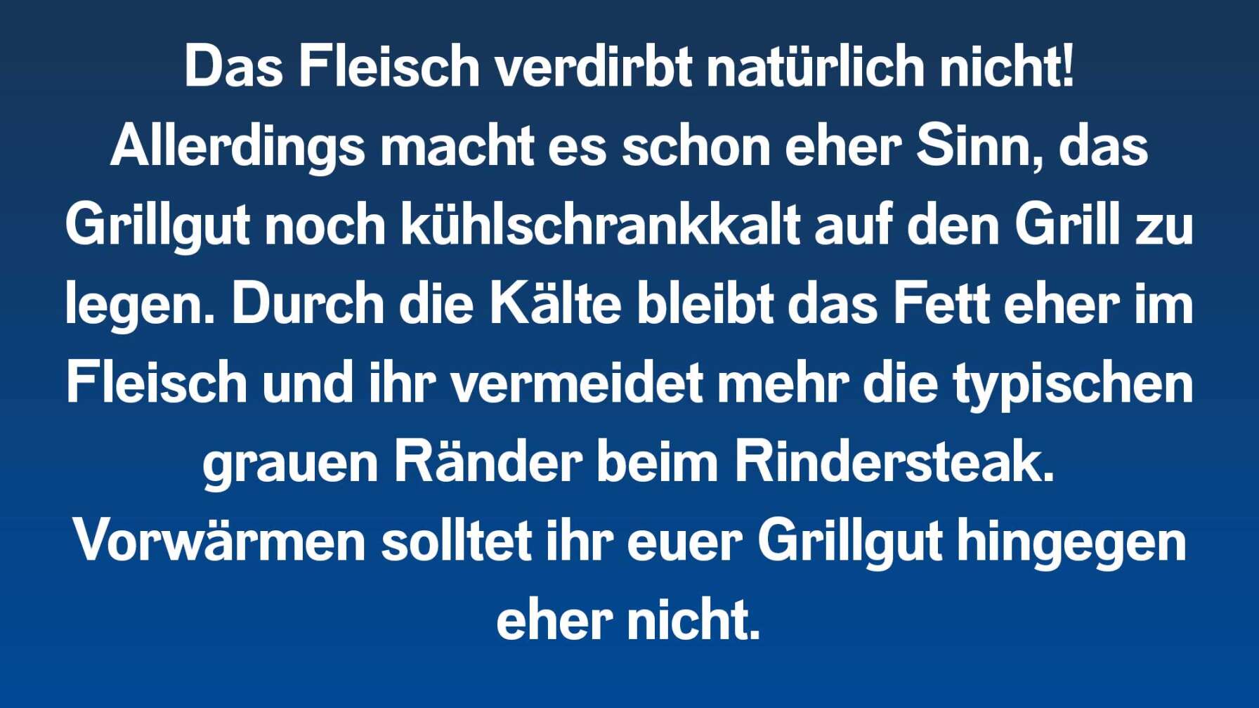 Das Fleisch verdirbt natürlich nicht! Allerdings macht es schon eher Sinn, das Grillgut noch kühlschrankkalt auf den Grill zu legen. Durch die Kälte bleibt das Fett eher im Fleisch und ihr vermeidet mehr die typischen grauen Ränder beim Rindersteak. Vorwärmen solltet ihr euer Grillgut hingegen eher nicht.