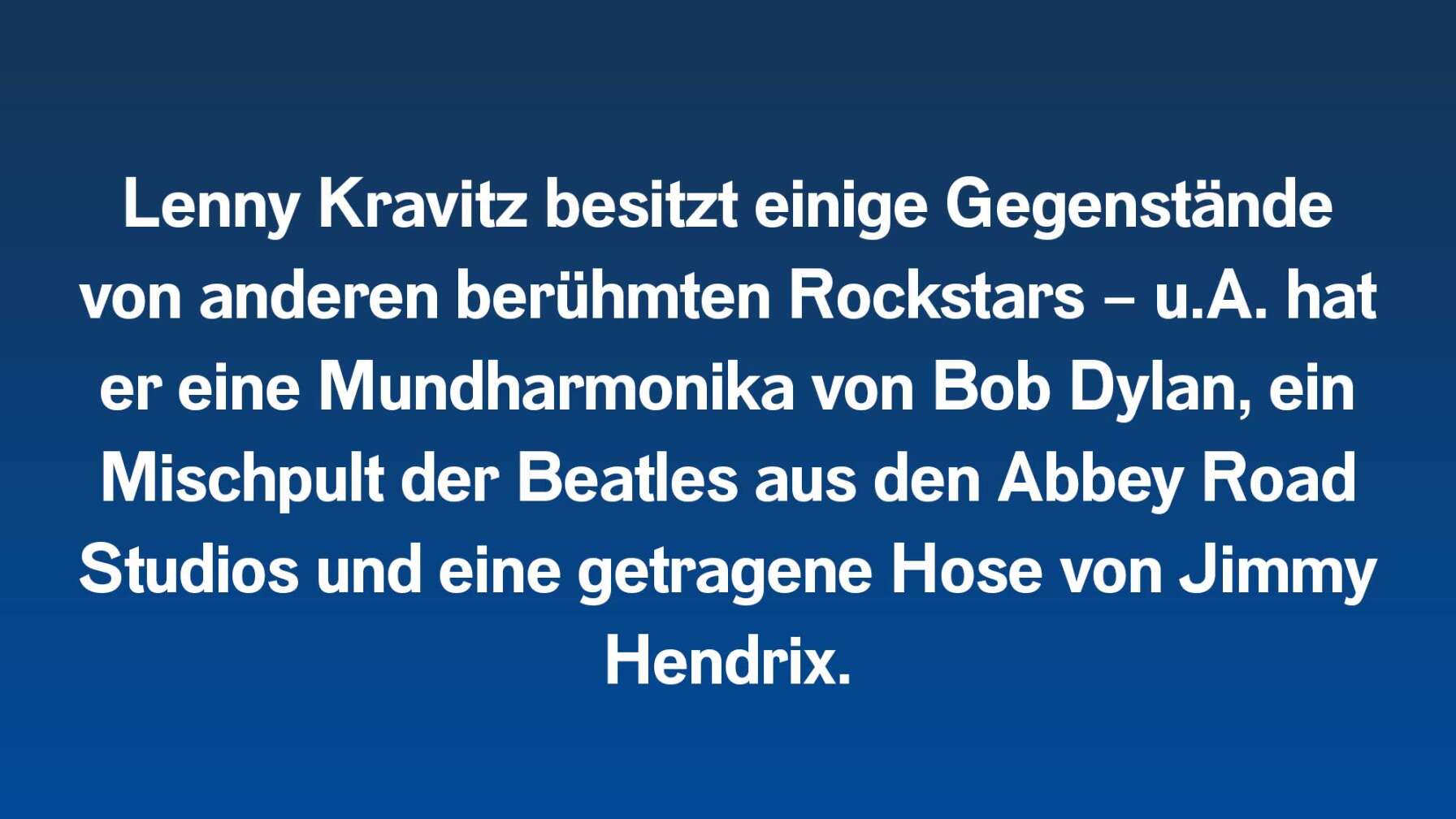 Lenny Kravitz besitzt einige Gegenstände von anderen berühmten Rockstars – u.A. hat er eine Mundharmonika von Bob Dylan, ein  Mischpult der Beatles aus den Abbey Road Studios und eine getragene Hose von Jimmy Hendrix.