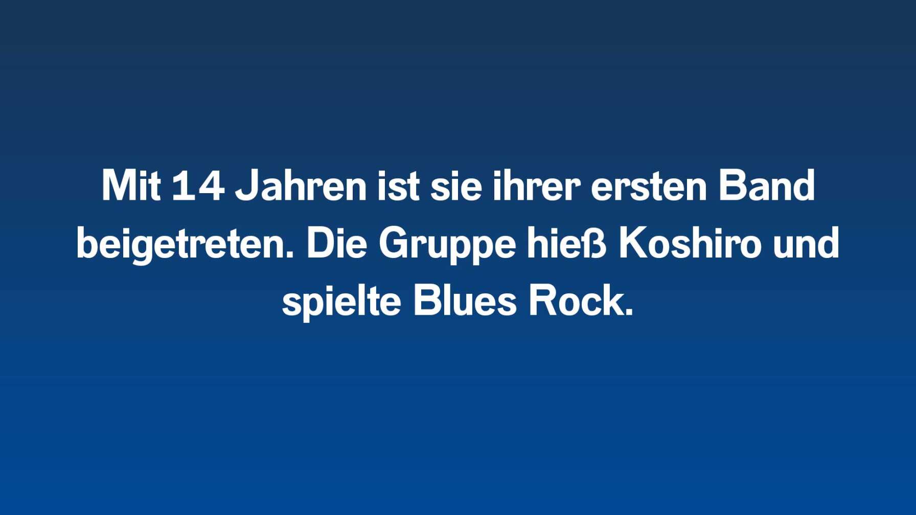 Mit 14 Jahren ist ihrer ersten Band beigetreten. Die Gruppe hieß Koshiro und spielte Blues Rock.