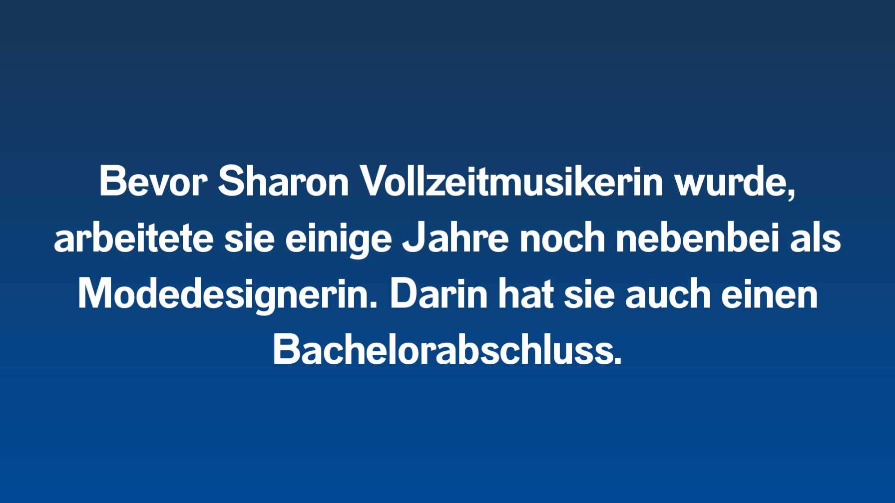 Bevor Sharon Vollzeitmusikerin wurde, arbeitete sie einige Jahre noch nebenbei als Modedesignerin. Darin hat sie auch einen Bachelorabschluss.