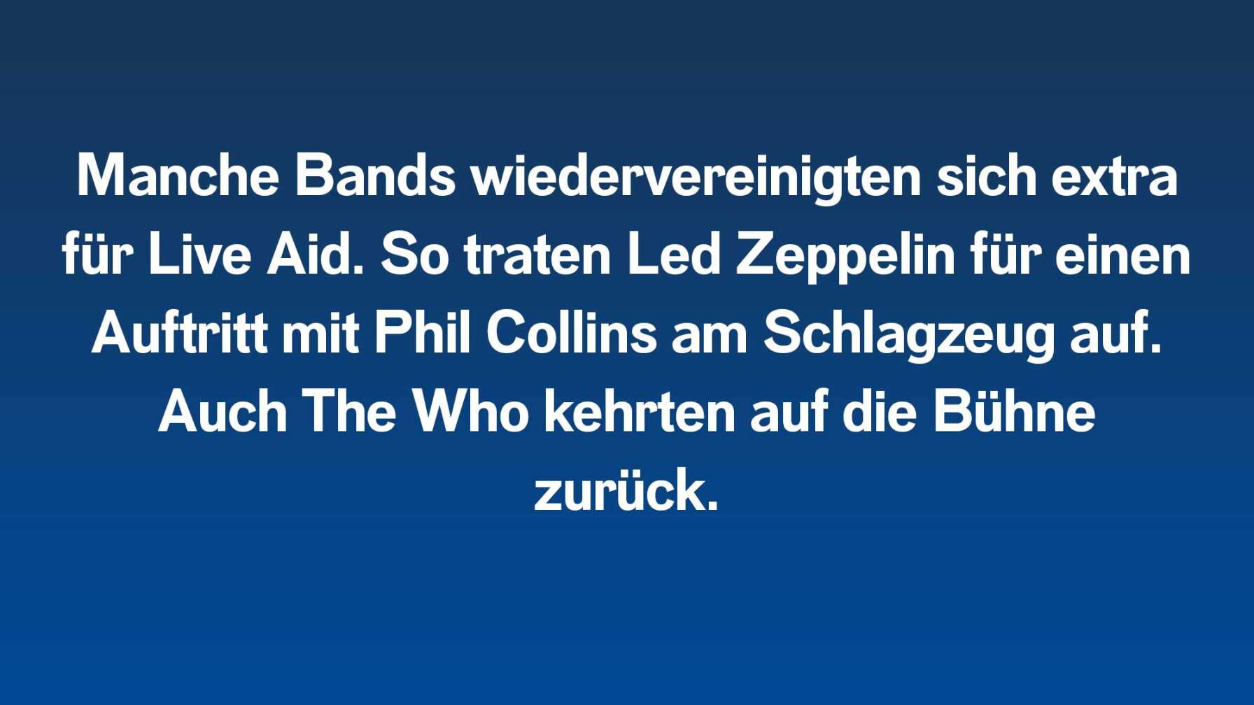 Manche Bands wiedervereinigten sich extra für Live Aid. So traten Led Zeppelin für einen Auftritt mit Phil Collins am Schlagzeug auf. Auch The Who kehrten auf die Bühne zurück.