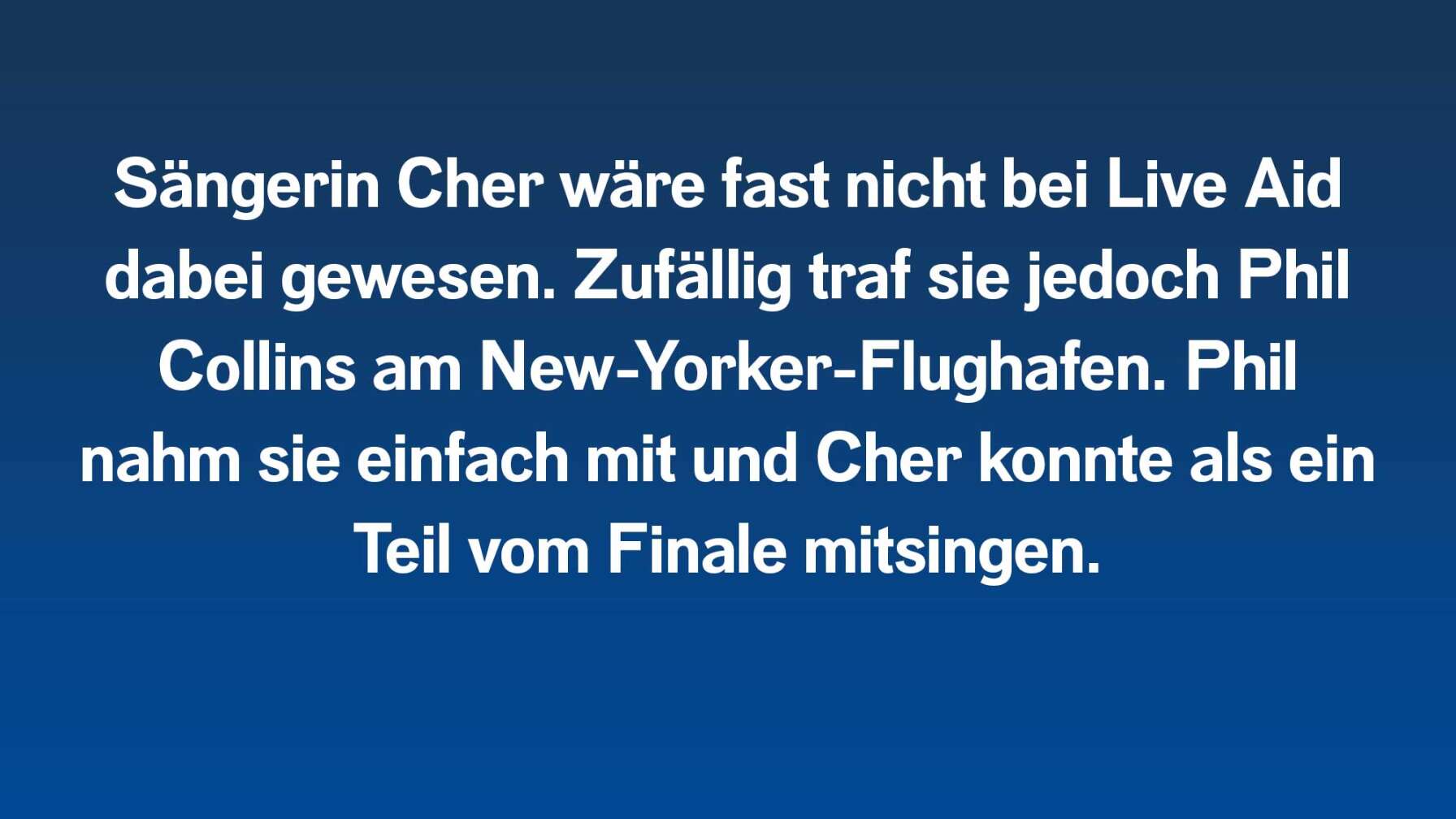 Sängerin Cher wäre fast nicht bei Live Aid dabei gewesen. Zufällig traf sie jedoch Phil Collins am New-Yorker-Flughafen. Phil nahm sie einfach mit und Cher konnte als ein Teil vom Finale mitsingen.