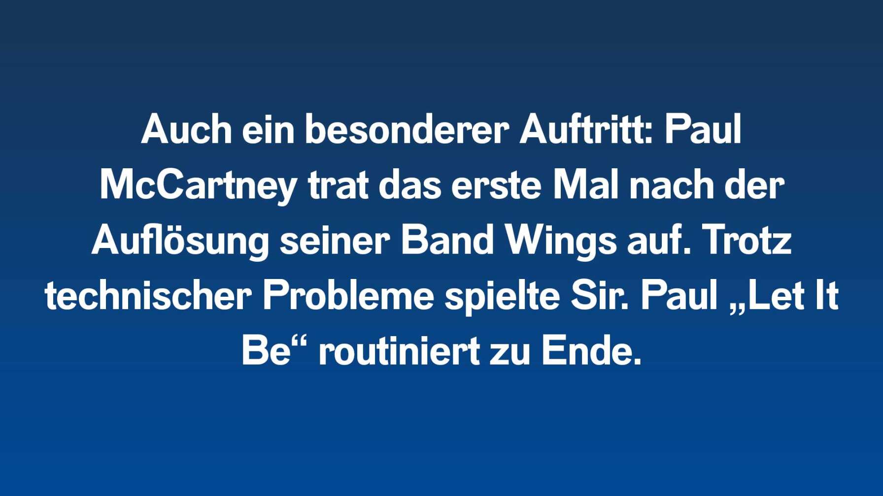 Auch ein besonderer Auftritt: Paul McCartney trat das erste Mal nach der Auflösung seiner Band Wings auf. Trotz technischer Probleme spielte Sir. Paul „Let It Be“ routiniert zu Ende.