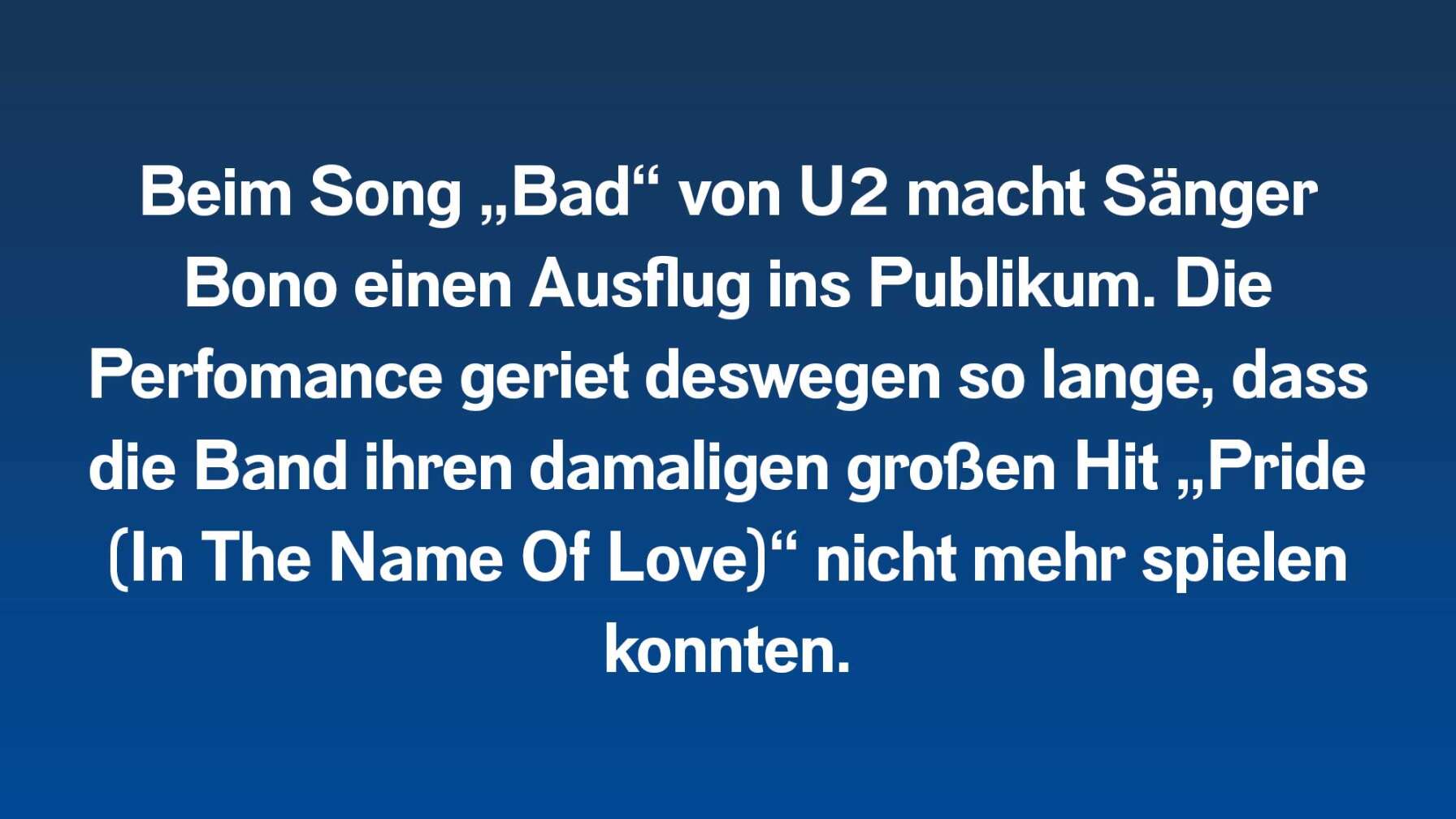 Beim Song „Bad“ von U2 macht Sänger Bono einen Ausflug ins Publikum. Die Perfomance geriet deswegen so lange, dass die Band ihren damaligen großen Hit „Pride (In The Name Of Love)“ nicht mehr spielen konnten.