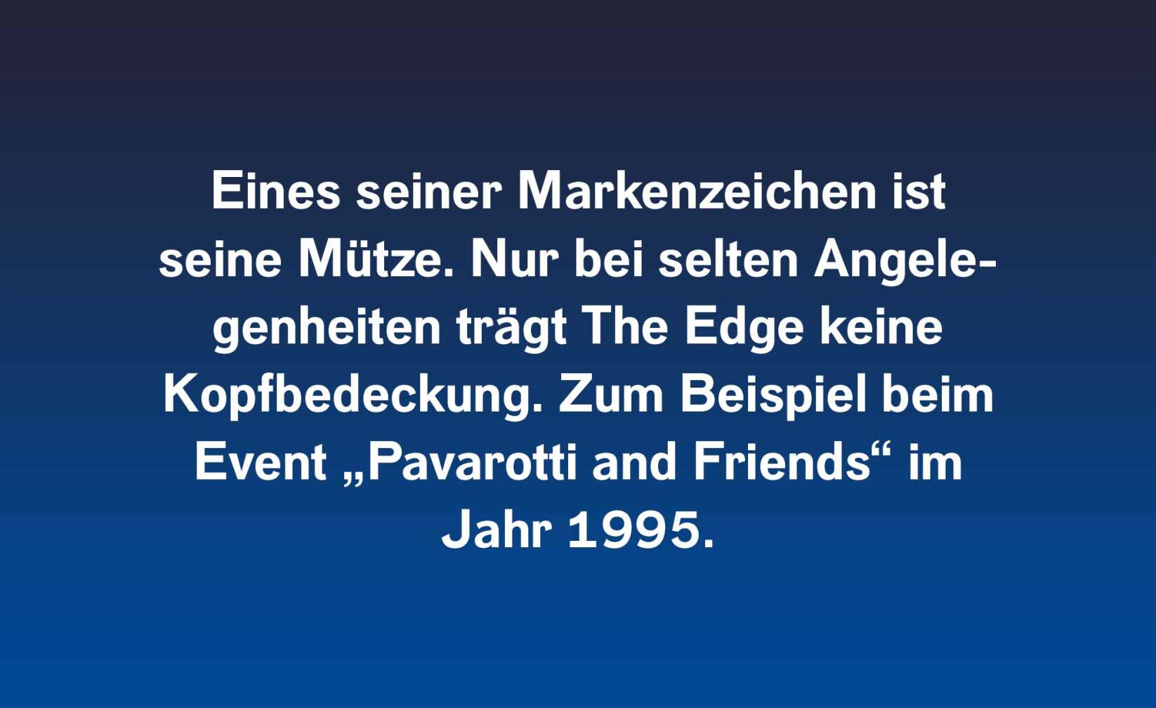 Eines seiner Markenzeichen ist seine Mütze. Nur bei selten Angelegenheiten trägt The Edge keine Kopfbedeckung. Zum Beispiel beim Event „Pavarotti and Friends“ im Jahr 1995.