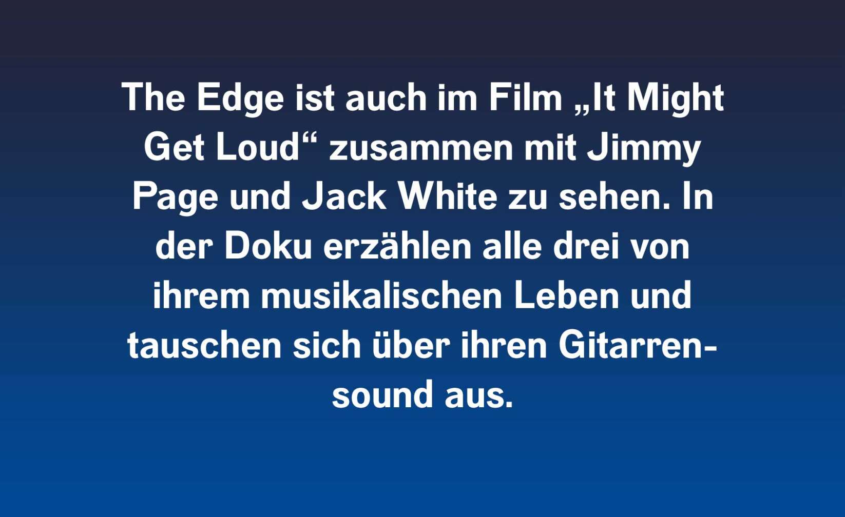 The Edge ist auch im Film „It Might Get Loud“ zusammen mit Jimmy Page und Jack White zu sehen. In der Doku erzählen alle drei von ihrem musikalischen Leben und tauschen sich über ihren Gitarrensound aus.