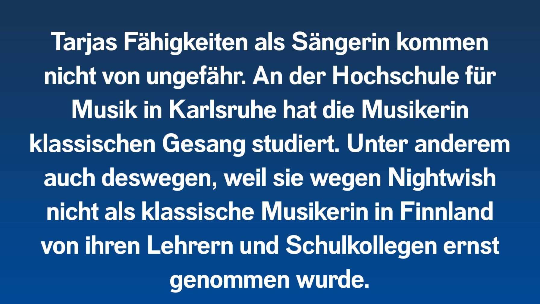 Tarjas Fähigkeiten als Sängerin kommen nicht von ungefähr. An der Hochschule für Musik in Karlsruhe hat die Musikerin klassischen Gesang studiert. Unter anderem auch deswegen, weil sie wegen Nightwish nicht als klassische Musikerin in Finnland von ihren Lehrern und Schulkollegen ernst genommen wurde.