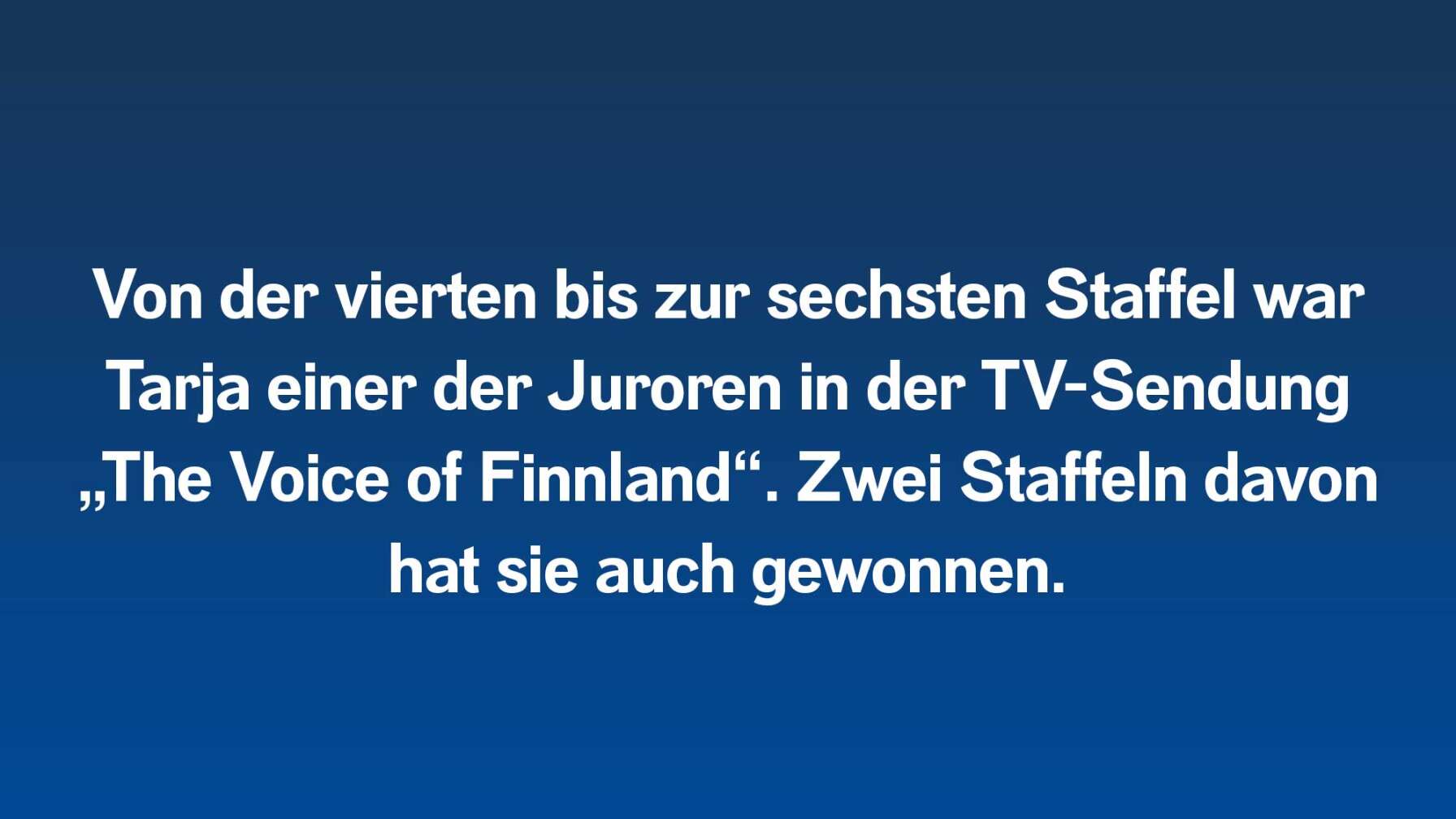 Von der vierten bis zur sechsten Staffel war Tarja einer der Juroren in der TV-Sendung „The Voice of Finnland“. Zwei Staffeln davon hat sie auch gewonnen.