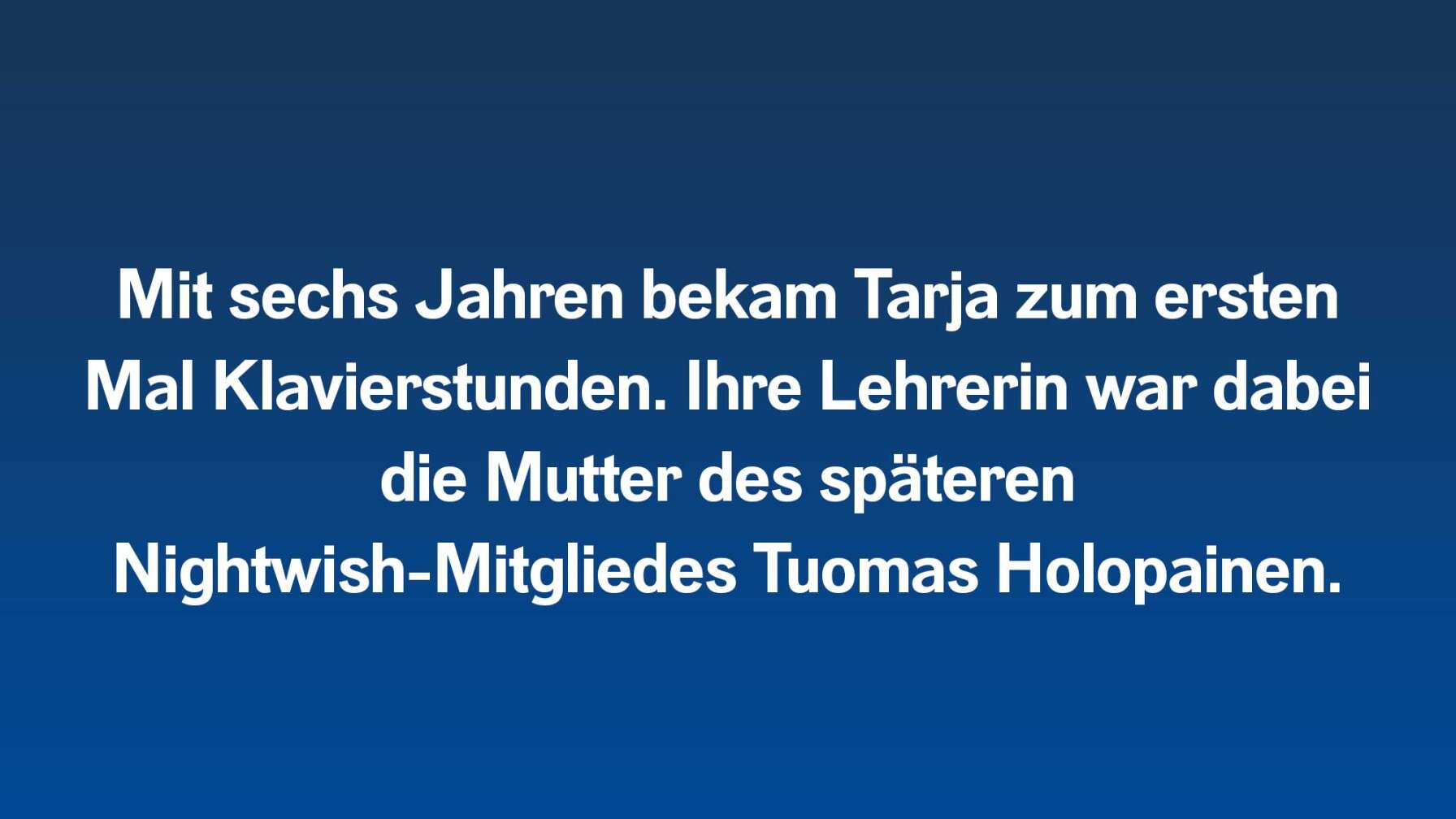 Mit sechs Jahren bekam Tarja zum ersten Mal Klavierstunden. Ihre Lehrerin war dabei die Mutter des späteren Nightwish-Mitgliedes Tuomas Holopainen.