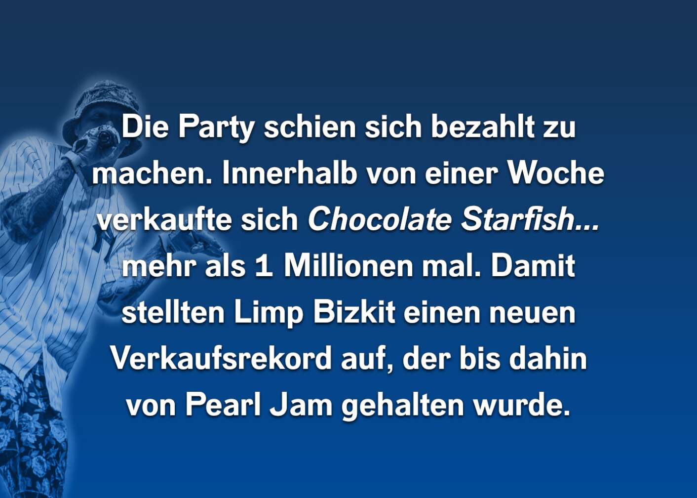 Die Party schien sich bezahlt zu machen. Innerhalb von einer Woche verkaufte sich Cocolate Starfish... mehr als eine Millionen Mal. Damit stellten Limp bizkit einen neuen Verkaufsrekord auf, der bis dahin von Pearl Jam gehalten wurden.