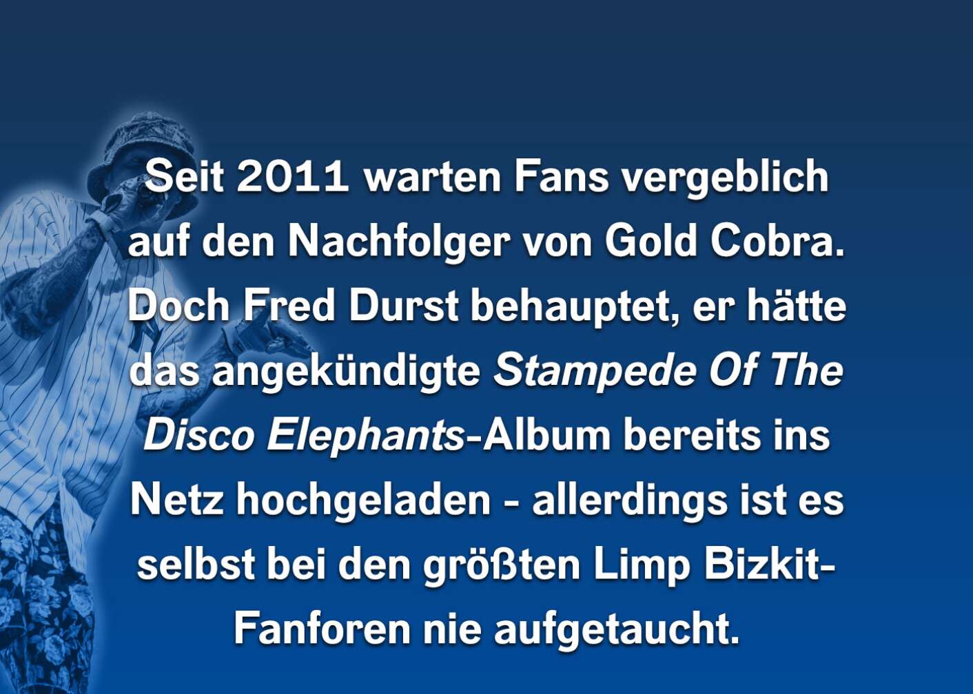 Seit 2011 warten Fans vergeblich auf einen Nachfolger von Gold Cobra. Doch Fred Durst behauptet, er hätte das angekündigte Stampede Of The Disco Elephant-Album bereits ins Netz hochgeladen - allerdings ist es selbst bei den größten Limp Bizkit-Fanforen nicht aufgetaucht.