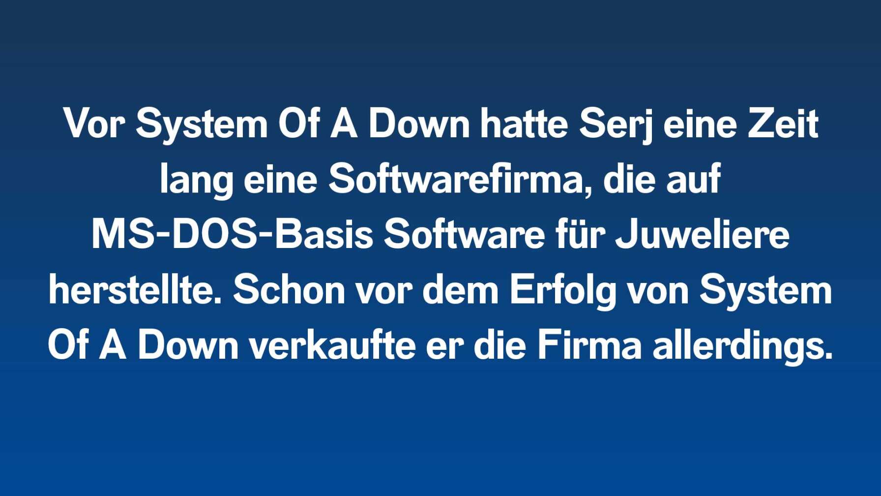 Vor System Of A Down hatte Serj eine Zeit lang eine Softwarefirma, die auf MS-DOS-Basis Software für Juweliere herstellte. Schon vor dem Erfolg von System Of A Down verkaufte er die Firma allerdings.