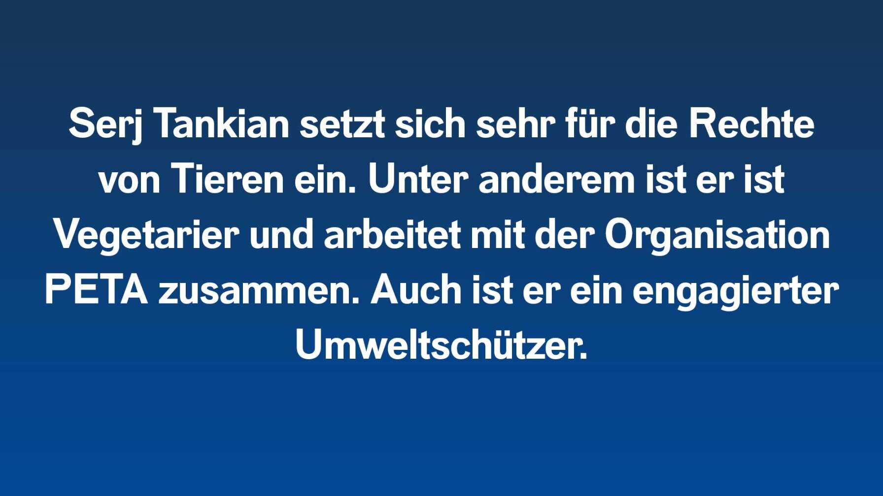 Serj Tankian setzt sich sehr für die Rechte von Tieren ein. Unter anderem ist er ist Vegetarier und arbeitet mit der Organisation PETA zusammen. Auch ist er ein engagierter Umweltschützer.