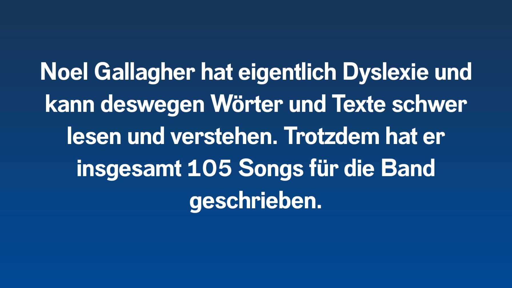 Noel Gallagher hat eigentlich Dyslexie und kann deswegen Wörter und Texte schwer lesen und verstehen. Trotzdem hat er insgesamt 105 Songs für die Band geschrieben.