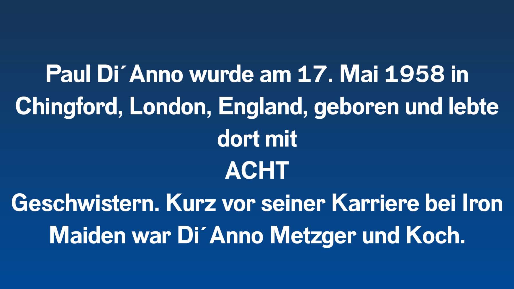 Paul Di´Anno wurde am 17. Mai 1958 in Chingford, London, England, geboren und lebte dort mit ACHT Geschwistern. Kurz vor seiner Karriere bei Iron Maiden war Di´Anno Metzger und Koch.