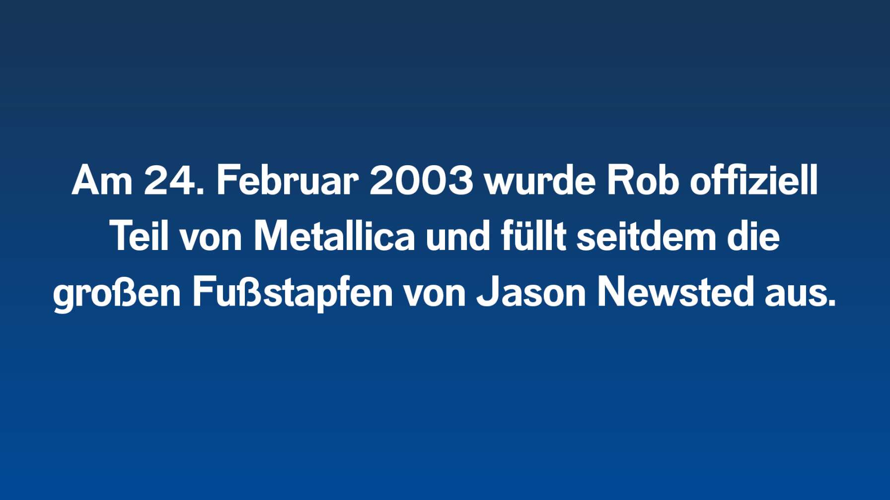 Am 24. Februar 2003 wurde Rob offiziell Teil von Metallica und füllt seitdem die großen Fußstapfen von Jason Newsted aus.