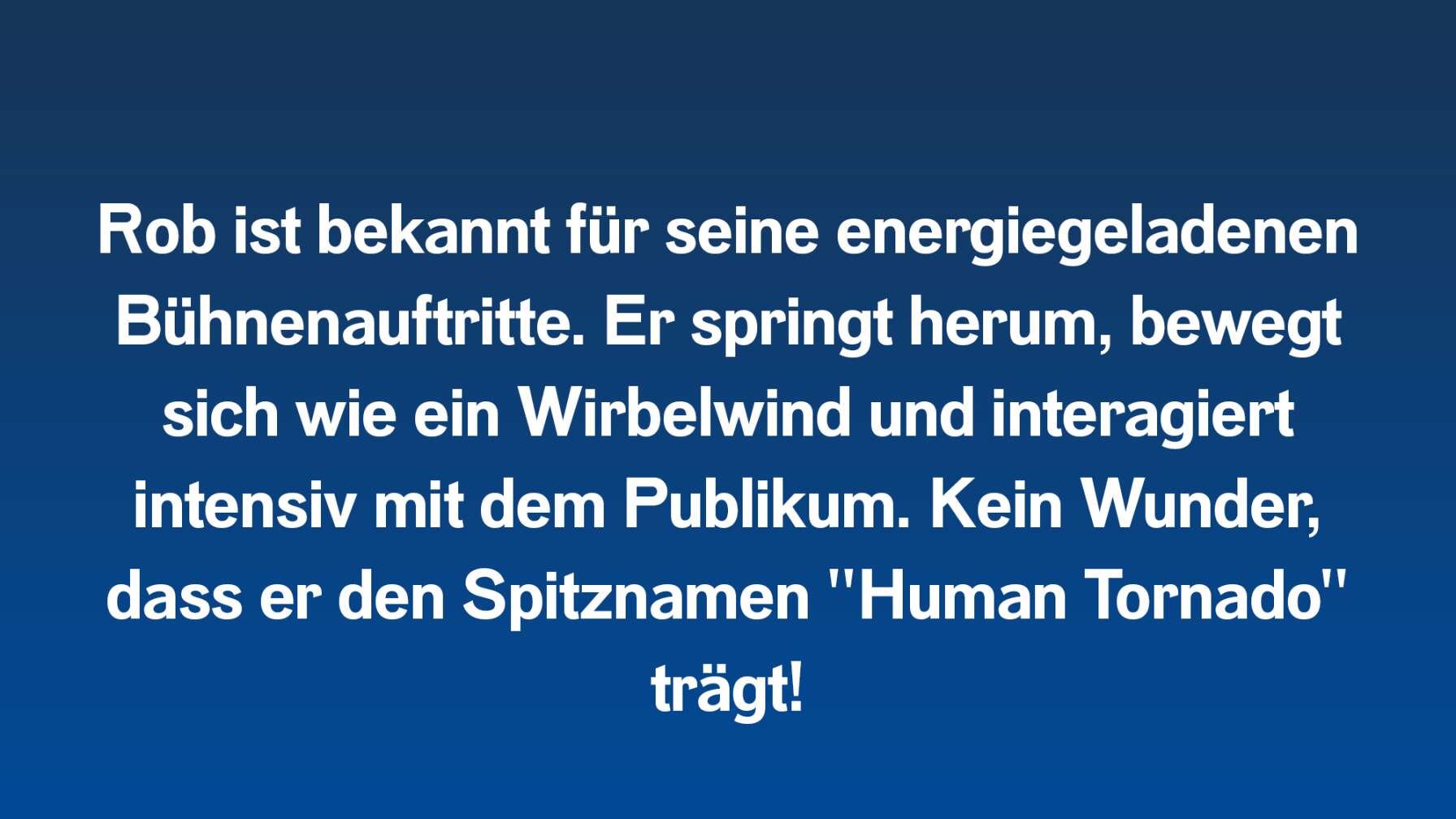 Rob ist bekannt für seine energiegeladenen Bühnenauftritte. Er springt herum, bewegt sich wie ein Wirbelwind und interagiert intensiv mit dem Publikum. Kein Wunder, dass er den Spitznamen "Human Tornado" trägt!