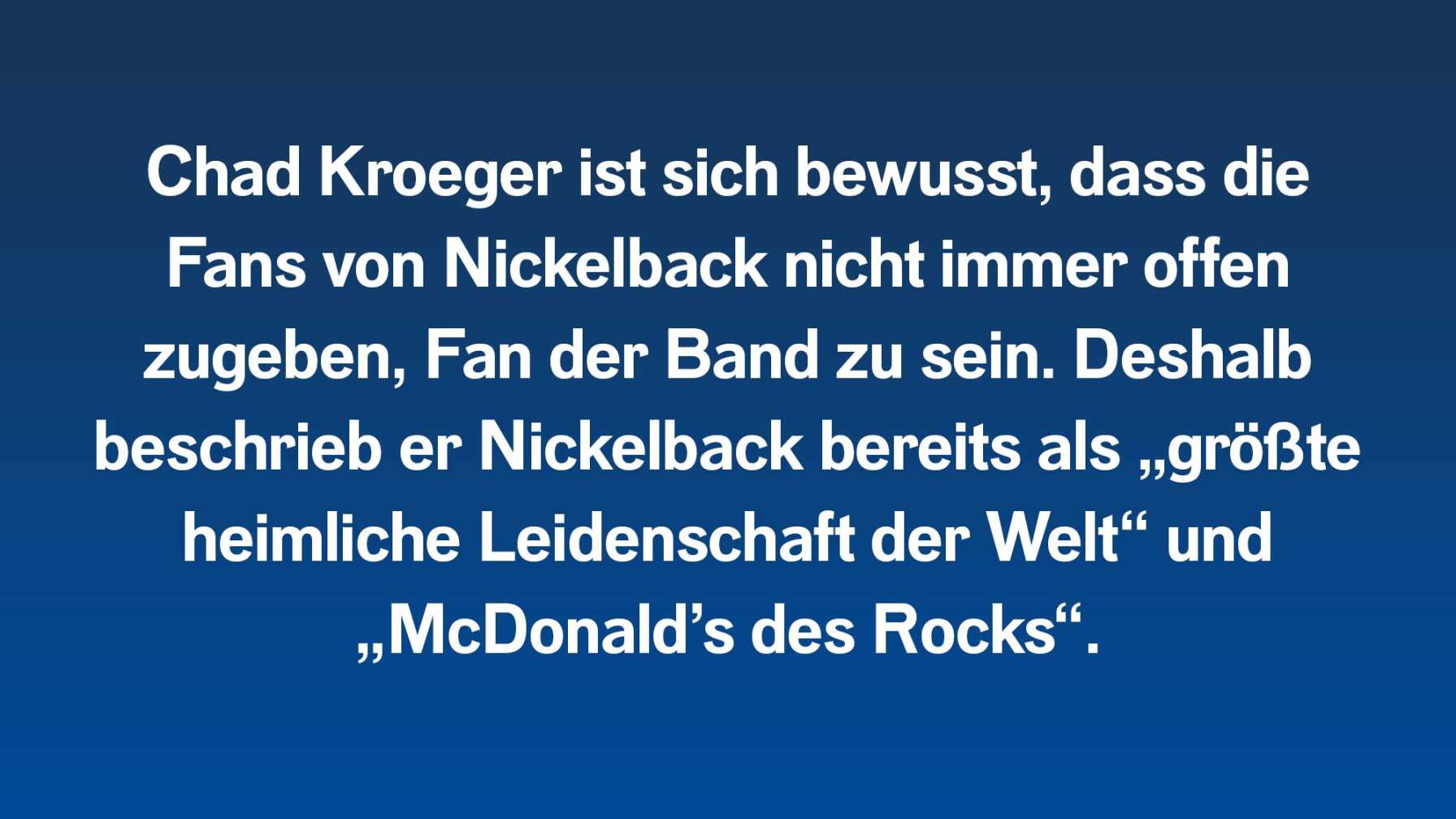 Chad Kroeger ist sich bewusst, dass die Fans von Nickelback nicht immer offen zugeben, Fan der Band zu sein. Deshalb beschrieb er Nickelback bereits als „größte heimliche Leidenschaft der Welt“ und „McDonald’s des Rocks“.